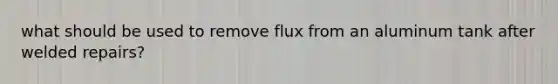 what should be used to remove flux from an aluminum tank after welded repairs?