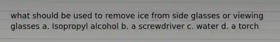 what should be used to remove ice from side glasses or viewing glasses a. Isopropyl alcohol b. a screwdriver c. water d. a torch