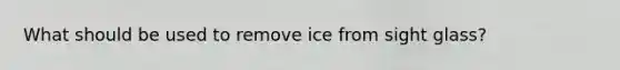 What should be used to remove ice from sight glass?