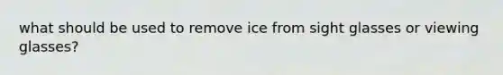 what should be used to remove ice from sight glasses or viewing glasses?