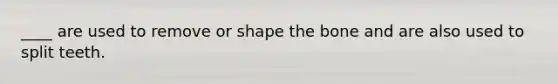 ____ are used to remove or shape the bone and are also used to split teeth.
