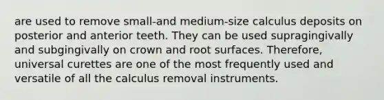 are used to remove small-and medium-size calculus deposits on posterior and anterior teeth. They can be used supragingivally and subgingivally on crown and root surfaces. Therefore, universal curettes are one of the most frequently used and versatile of all the calculus removal instruments.