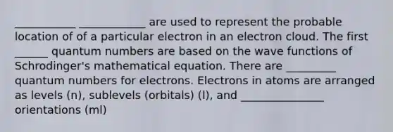 ___________ ____________ are used to represent the probable location of of a particular electron in an electron cloud. The first ______ quantum numbers are based on the wave functions of Schrodinger's mathematical equation. There are _________ quantum numbers for electrons. Electrons in atoms are arranged as levels (n), sublevels (orbitals) (l), and _______________ orientations (ml)