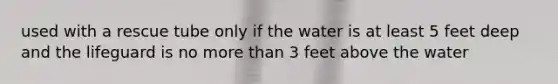 used with a rescue tube only if the water is at least 5 feet deep and the lifeguard is no more than 3 feet above the water