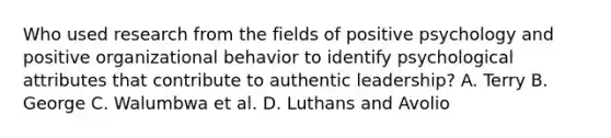 Who used research from the fields of positive psychology and positive organizational behavior to identify psychological attributes that contribute to authentic leadership? A. Terry B. George C. Walumbwa et al. D. Luthans and Avolio