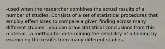 -used when the researcher combines the actual results of a number of studies. Consists of a set of statistical procedures that employ effect sizes to compare a given finding across many different studies. -you can draw statistical conclusions from this material. -a method for determining the reliability of a finding by examining the results from many different studies.