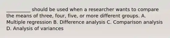 __________ should be used when a researcher wants to compare the means of three, four, five, or more different groups. A. Multiple regression B. Difference analysis C. Comparison analysis D. Analysis of variances