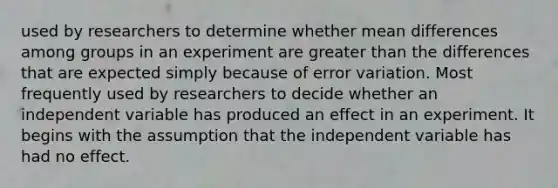 used by researchers to determine whether mean differences among groups in an experiment are greater than the differences that are expected simply because of error variation. Most frequently used by researchers to decide whether an independent variable has produced an effect in an experiment. It begins with the assumption that the independent variable has had no effect.