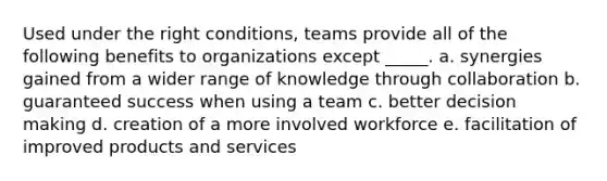 Used under the right conditions, teams provide all of the following benefits to organizations except _____.​ a. ​​synergies gained from a wider range of knowledge through collaboration b. ​guaranteed success when using a team​ c. ​better decision making d. creation of a more involved workforce e. ​facilitation of improved products and services