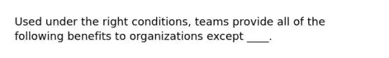 Used under the right conditions, teams provide all of the following benefits to organizations except ____.