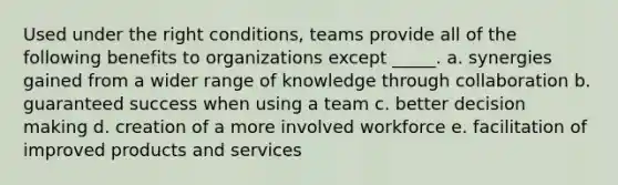 Used under the right conditions, teams provide all of the following benefits to organizations except _____.​ a. ​​synergies gained from a wider range of knowledge through collaboration b. ​guaranteed success when using a team​ c. ​better <a href='https://www.questionai.com/knowledge/kuI1pP196d-decision-making' class='anchor-knowledge'>decision making</a> d. ​creation of a more involved workforce e. ​facilitation of improved products and services