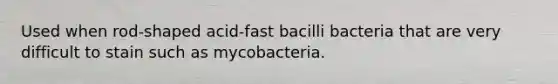 Used when rod-shaped acid-fast bacilli bacteria that are very difficult to stain such as mycobacteria.