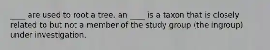 ____ are used to root a tree. an ____ is a taxon that is closely related to but not a member of the study group (the ingroup) under investigation.