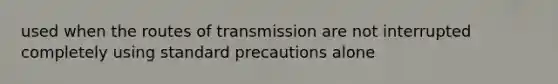 used when the routes of transmission are not interrupted completely using standard precautions alone