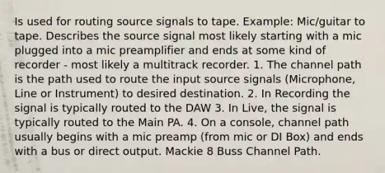 Is used for routing source signals to tape. Example: Mic/guitar to tape. Describes the source signal most likely starting with a mic plugged into a mic preamplifier and ends at some kind of recorder - most likely a multitrack recorder. 1. The channel path is the path used to route the input source signals (Microphone, Line or Instrument) to desired destination. 2. In Recording the signal is typically routed to the DAW 3. In Live, the signal is typically routed to the Main PA. 4. On a console, channel path usually begins with a mic preamp (from mic or DI Box) and ends with a bus or direct output. Mackie 8 Buss Channel Path.