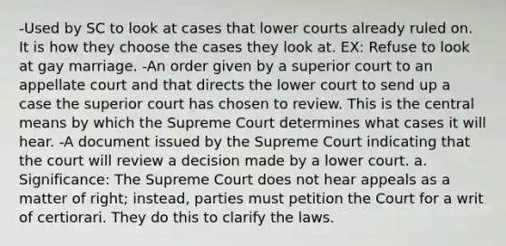 -Used by SC to look at cases that lower courts already ruled on. It is how they choose the cases they look at. EX: Refuse to look at gay marriage. -An order given by a superior court to an appellate court and that directs the lower court to send up a case the superior court has chosen to review. This is the central means by which the Supreme Court determines what cases it will hear. -A document issued by the Supreme Court indicating that the court will review a decision made by a lower court. a. Significance: The Supreme Court does not hear appeals as a matter of right; instead, parties must petition the Court for a writ of certiorari. They do this to clarify the laws.