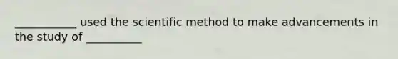 ___________ used the scientific method to make advancements in the study of __________