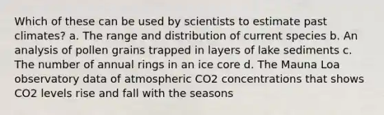 Which of these can be used by scientists to estimate past climates? a. The range and distribution of current species b. An analysis of pollen grains trapped in layers of lake sediments c. The number of annual rings in an ice core d. The Mauna Loa observatory data of atmospheric CO2 concentrations that shows CO2 levels rise and fall with the seasons