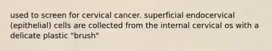 used to screen for cervical cancer. superficial endocervical (epithelial) cells are collected from the internal cervical os with a delicate plastic "brush"