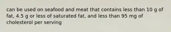 can be used on seafood and meat that contains less than 10 g of fat, 4.5 g or less of saturated fat, and less than 95 mg of cholesterol per serving