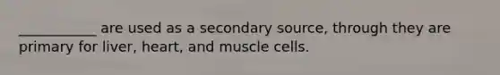 ___________ are used as a secondary source, through they are primary for liver, heart, and muscle cells.