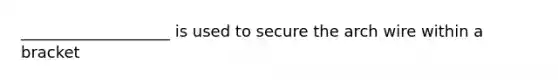 ___________________ is used to secure the arch wire within a bracket