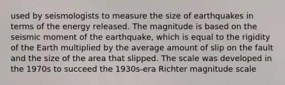 used by seismologists to measure the size of earthquakes in terms of the energy released. The magnitude is based on the seismic moment of the earthquake, which is equal to the rigidity of the Earth multiplied by the average amount of slip on the fault and the size of the area that slipped. The scale was developed in the 1970s to succeed the 1930s-era Richter magnitude scale