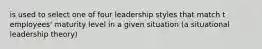 is used to select one of four leadership styles that match t employees' maturity level in a given situation (a situational leadership theory)