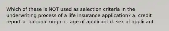 Which of these is NOT used as selection criteria in the underwriting process of a life insurance application? a. credit report b. national origin c. age of applicant d. sex of applicant