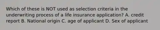 Which of these is NOT used as selection criteria in the underwriting process of a life insurance application? A. credit report B. National origin C. age of applicant D. Sex of applicant