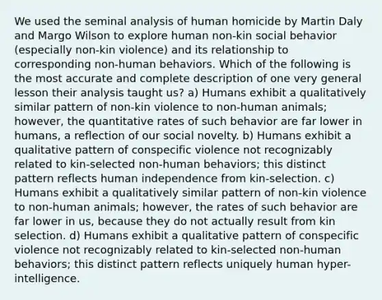 We used the seminal analysis of human homicide by Martin Daly and Margo Wilson to explore human non-kin social behavior (especially non-kin violence) and its relationship to corresponding non-human behaviors. Which of the following is the most accurate and complete description of one very general lesson their analysis taught us? a) Humans exhibit a qualitatively similar pattern of non-kin violence to non-human animals; however, the quantitative rates of such behavior are far lower in humans, a reflection of our social novelty. b) Humans exhibit a qualitative pattern of conspecific violence not recognizably related to kin-selected non-human behaviors; this distinct pattern reflects human independence from kin-selection. c) Humans exhibit a qualitatively similar pattern of non-kin violence to non-human animals; however, the rates of such behavior are far lower in us, because they do not actually result from kin selection. d) Humans exhibit a qualitative pattern of conspecific violence not recognizably related to kin-selected non-human behaviors; this distinct pattern reflects uniquely human hyper-intelligence.