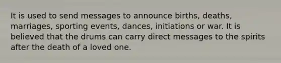 It is used to send messages to announce births, deaths, marriages, sporting events, dances, initiations or war. It is believed that the drums can carry direct messages to the spirits after the death of a loved one.