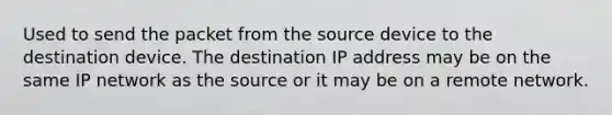 Used to send the packet from the source device to the destination device. The destination IP address may be on the same IP network as the source or it may be on a remote network.