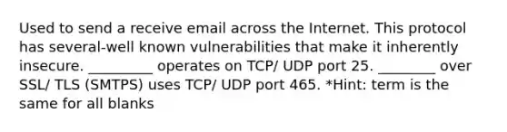 Used to send a receive email across the Internet. This protocol has several-well known vulnerabilities that make it inherently insecure. _________ operates on TCP/ UDP port 25. ________ over SSL/ TLS (SMTPS) uses TCP/ UDP port 465. *Hint: term is the same for all blanks