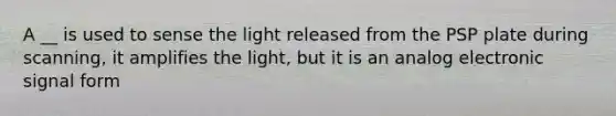 A __ is used to sense the light released from the PSP plate during scanning, it amplifies the light, but it is an analog electronic signal form