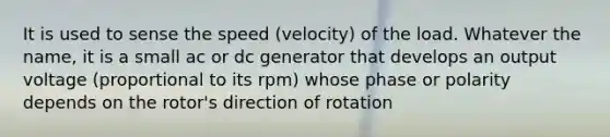 It is used to sense the speed (velocity) of the load. Whatever the name, it is a small ac or dc generator that develops an output voltage (proportional to its rpm) whose phase or polarity depends on the rotor's direction of rotation