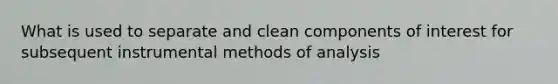 What is used to separate and clean components of interest for subsequent instrumental methods of analysis