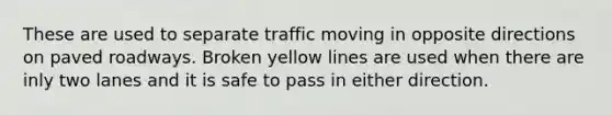 These are used to separate traffic moving in opposite directions on paved roadways. Broken yellow lines are used when there are inly two lanes and it is safe to pass in either direction.