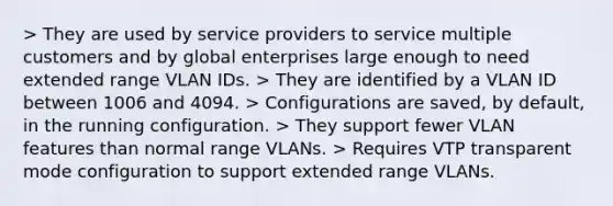 > They are used by service providers to service multiple customers and by global enterprises large enough to need extended range VLAN IDs. > They are identified by a VLAN ID between 1006 and 4094. > Configurations are saved, by default, in the running configuration. > They support fewer VLAN features than normal range VLANs. > Requires VTP transparent mode configuration to support extended range VLANs.