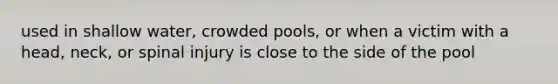 used in shallow water, crowded pools, or when a victim with a head, neck, or spinal injury is close to the side of the pool