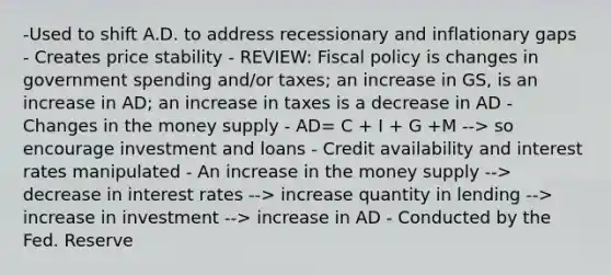 -Used to shift A.D. to address recessionary and inflationary gaps - Creates price stability - REVIEW: Fiscal policy is changes in government spending and/or taxes; an increase in GS, is an increase in AD; an increase in taxes is a decrease in AD - Changes in the money supply - AD= C + I + G +M --> so encourage investment and loans - Credit availability and interest rates manipulated - An increase in the money supply --> decrease in interest rates --> increase quantity in lending --> increase in investment --> increase in AD - Conducted by the Fed. Reserve