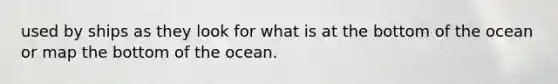 used by ships as they look for what is at the bottom of the ocean or map the bottom of the ocean.