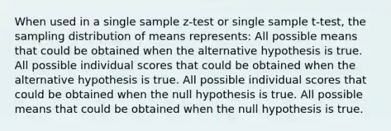 When used in a single sample z-test or single sample t-test, the sampling distribution of means represents: All possible means that could be obtained when the alternative hypothesis is true. All possible individual scores that could be obtained when the alternative hypothesis is true. All possible individual scores that could be obtained when the null hypothesis is true. All possible means that could be obtained when the null hypothesis is true.