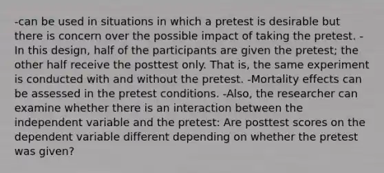 -can be used in situations in which a pretest is desirable but there is concern over the possible impact of taking the pretest. -In this design, half of the participants are given the pretest; the other half receive the posttest only. That is, the same experiment is conducted with and without the pretest. -Mortality effects can be assessed in the pretest conditions. -Also, the researcher can examine whether there is an interaction between the independent variable and the pretest: Are posttest scores on the dependent variable different depending on whether the pretest was given?