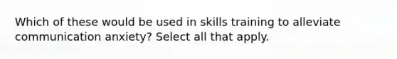 Which of these would be used in skills training to alleviate communication anxiety? Select all that apply.