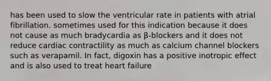 has been used to slow the ventricular rate in patients with atrial fibrillation. sometimes used for this indication because it does not cause as much bradycardia as β-blockers and it does not reduce cardiac contractility as much as calcium channel blockers such as verapamil. In fact, digoxin has a positive inotropic effect and is also used to treat heart failure