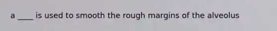 a ____ is used to smooth the rough margins of the alveolus