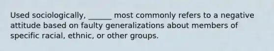 Used sociologically, ______ most commonly refers to a negative attitude based on faulty generalizations about members of specific racial, ethnic, or other groups.