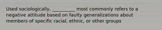 Used sociologically, __________ most commonly refers to a negative attitude based on faulty generalizations about members of specific racial, ethnic, or other groups