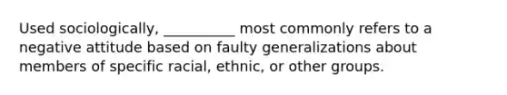 ​Used sociologically, __________ most commonly refers to a negative attitude based on faulty generalizations about members of specific racial, ethnic, or other groups.